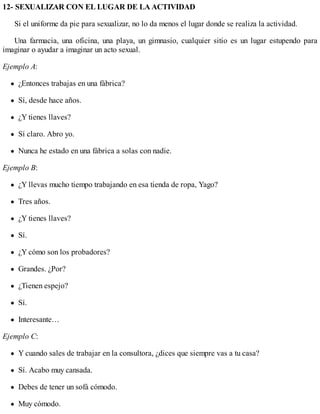 12- SEXUALIZAR CON EL LUGAR DE LA ACTIVIDAD
Si el uniforme da pie para sexualizar, no lo da menos el lugar donde se realiza la actividad.
Una farmacia, una oficina, una playa, un gimnasio, cualquier sitio es un lugar estupendo para
imaginar o ayudar a imaginar un acto sexual.
Ejemplo A:
¿Entonces trabajas en una fábrica?
Sí, desde hace años.
¿Y tienes llaves?
Sí claro. Abro yo.
Nunca he estado en una fábrica a solas con nadie.
Ejemplo B:
¿Y llevas mucho tiempo trabajando en esa tienda de ropa, Yago?
Tres años.
¿Y tienes llaves?
Sí.
¿Y cómo son los probadores?
Grandes. ¿Por?
¿Tienen espejo?
Sí.
Interesante…
Ejemplo C:
Y cuando sales de trabajar en la consultora, ¿dices que siempre vas a tu casa?
Sí. Acabo muy cansada.
Debes de tener un sofá cómodo.
Muy cómodo.
 
