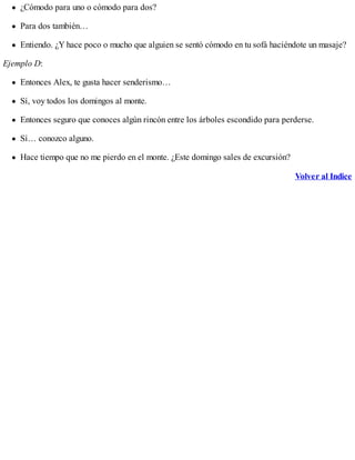 ¿Cómodo para uno o cómodo para dos?
Para dos también…
Entiendo. ¿Y hace poco o mucho que alguien se sentó cómodo en tu sofá haciéndote un masaje?
Ejemplo D:
Entonces Alex, te gusta hacer senderismo…
Sí, voy todos los domingos al monte.
Entonces seguro que conoces algún rincón entre los árboles escondido para perderse.
Sí… conozco alguno.
Hace tiempo que no me pierdo en el monte. ¿Este domingo sales de excursión?
Volver al Indice
 