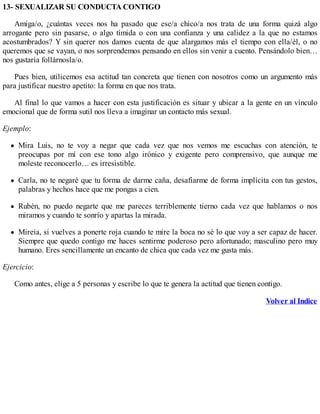 13- SEXUALIZAR SU CONDUCTA CONTIGO
Amiga/o, ¿cuántas veces nos ha pasado que ese/a chico/a nos trata de una forma quizá algo
arrogante pero sin pasarse, o algo tímida o con una confianza y una calidez a la que no estamos
acostumbrados? Y sin querer nos damos cuenta de que alargamos más el tiempo con ella/él, o no
queremos que se vayan, o nos sorprendemos pensando en ellos sin venir a cuento. Pensándolo bien…
nos gustaría follárnosla/o.
Pues bien, utilicemos esa actitud tan concreta que tienen con nosotros como un argumento más
para justificar nuestro apetito: la forma en que nos trata.
Al final lo que vamos a hacer con esta justificación es situar y ubicar a la gente en un vínculo
emocional que de forma sutil nos lleva a imaginar un contacto más sexual.
Ejemplo:
Mira Luis, no te voy a negar que cada vez que nos vemos me escuchas con atención, te
preocupas por mí con ese tono algo irónico y exigente pero comprensivo, que aunque me
moleste reconocerlo… es irresistible.
Carla, no te negaré que tu forma de darme caña, desafiarme de forma implícita con tus gestos,
palabras y hechos hace que me pongas a cien.
Rubén, no puedo negarte que me pareces terriblemente tierno cada vez que hablamos o nos
miramos y cuando te sonrío y apartas la mirada.
Mireia, si vuelves a ponerte roja cuando te mire la boca no sé lo que voy a ser capaz de hacer.
Siempre que quedo contigo me haces sentirme poderoso pero afortunado; masculino pero muy
humano. Eres sencillamente un encanto de chica que cada vez me gusta más.
Ejercicio:
Como antes, elige a 5 personas y escribe lo que te genera la actitud que tienen contigo.
Volver al Indice
 