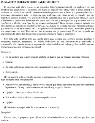 15- SI ACEPTA ESTE PASO DEBES DAR EL SIGUIENTE
El objetivo está claro. Llegar a un encuentro físico/sexual/emocional. Lo explicaré con una
metáfora muy descriptiva: si llamamos a la puerta de alguien y nos abre, vamos a entrar al hall o el
recibidor de la casa. Una vez allí, ya no tiene sentido que volvamos a llamar a la puerta de la calle si
queremos introducirnos más. Lo siguiente que tendremos que hacer es dar a entender que nos
encantaría conocer el salón. Y si allí nos llevan, lo siguiente quizá sea la cocina, los baños, el jardín
y finalmente el dormitorio. Puede que nos paren en el vestidor y nos digan que hoy no tenían previsto
enseñarnos la alcoba, y que “por hoy ya hemos visto bastante”. Bien, siempre podemos lucharlo con
herramientas de persuasión, intentar excitarla/o, etc. Aunque no siempre funciona. Pensemos entonces
que para esta visita no ha estado mal. La siguiente vez llamaremos a la puerta, pediremos permiso y
nos moveremos con total libertad por los aposentos que ya conocemos. Pero esta segunda vez
ampliaremos la intensidad de nuestras sexualizaciones hasta llegar al dormitorio.
Con toda esta metáfora creo que queda claro que, siempre que acepten nuestras palabras y
propuestas sexuales, respetando los ritmos civilizados de una conversación y aplicando la
observación y la empatía, daremos un paso más en intensidad sexual del que ya hemos dado, una vez
nos haya aceptado esa comunicación sexual.
Ejemplo A:
No me gustaría que la conversación acabara sin decirte que me pareces una chica preciosa.
Gracias.
De nada. Además de preciosa, ¿sería correcto decir que eres una mujer apasionada?
Dicen que sí…
(Evidentemente está aceptando nuestras sexualizaciones. Hay que subir el nivel si estamos en un
buen momento de la conversación)
Pues yo voy a ser uno más, e incluso voy a añadir que tienes una forma de andar absolutamente
hipnotizante. Es muy complicado estar delante de ti y no querer besarte…
Jajajaja… Joooo, me estás poniendo roja.
Y tú a mí me estás poniendo como un orangután keniata.
Jajajaja…
(Evidentemente acepta todo. Es el momento de ir a besarla).
Ejemplo B:
En este caso, la propuesta para chicas es ir orientándolo hasta que sea evidente que tiene que
lanzarse.
 