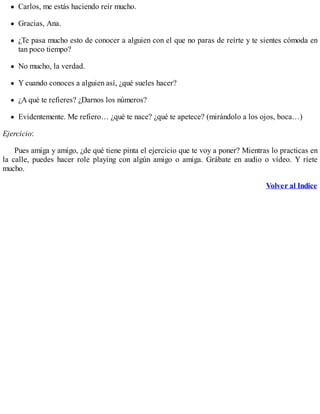 Carlos, me estás haciendo reír mucho.
Gracias, Ana.
¿Te pasa mucho esto de conocer a alguien con el que no paras de reírte y te sientes cómoda en
tan poco tiempo?
No mucho, la verdad.
Y cuando conoces a alguien así, ¿qué sueles hacer?
¿A qué te refieres? ¿Darnos los números?
Evidentemente. Me refiero… ¿qué te nace? ¿qué te apetece? (mirándolo a los ojos, boca…)
Ejercicio:
Pues amiga y amigo, ¿de qué tiene pinta el ejercicio que te voy a poner? Mientras lo practicas en
la calle, puedes hacer role playing con algún amigo o amiga. Grábate en audio o vídeo. Y ríete
mucho.
Volver al Indice
 