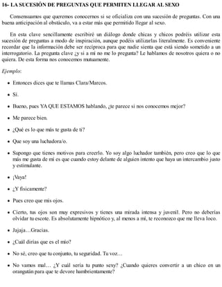 16- LA SUCESIÓN DE PREGUNTAS QUE PERMITEN LLEGAR AL SEXO
Consensuamos que queremos conocernos si se oficializa con una sucesión de preguntas. Con una
buena anticipación al obstáculo, va a estar más que permitido llegar al sexo.
En esta clave sencillamente escribiré un diálogo donde chicas y chicos podréis utilizar esta
sucesión de preguntas a modo de inspiración, aunque podéis utilizarlas literalmente. Es conveniente
recordar que la información debe ser recíproca para que nadie sienta que está siendo sometido a un
interrogatorio. La pregunta clave ¿y si a mí no me lo pregunta? Le hablamos de nosotros quiera o no
quiera. De esta forma nos conocemos mutuamente.
Ejemplo:
Entonces dices que te llamas Clara/Marcos.
Sí.
Bueno, pues YA QUE ESTAMOS hablando, ¿te parece si nos conocemos mejor?
Me parece bien.
¿Qué es lo que más te gusta de ti?
Que soy una luchadora/o.
Supongo que tienes motivos para creerlo. Yo soy algo luchador también, pero creo que lo que
más me gusta de mí es que cuando estoy delante de alguien intento que haya un intercambio justo
y estimulante.
¡Vaya!
¿Y físicamente?
Pues creo que mis ojos.
Cierto, tus ojos son muy expresivos y tienes una mirada intensa y juvenil. Pero no deberías
olvidar tu escote. Es absolutamente hipnótico y, al menos a mí, te reconozco que me lleva loco.
Jajaja…Gracias.
¿Cuál dirías que es el mío?
No sé, creo que tu conjunto, tu seguridad. Tu voz…
No vamos mal… ¿Y cuál sería tu punto sexy? ¿Cuando quieres convertir a un chico en un
orangután para que te devore hambrientamente?
 