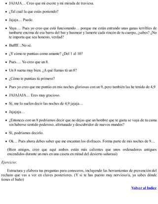 JAJAJA… Creo que mi escote y mi mirada de traviesa.
¿Tal cual la que estás poniendo?
Jajaja… Puede.
Vaya…. Pues yo creo que está funcionando… porque me están entrando unas ganas terribles de
tumbarte encima de esa barra del bar y husmear y lamerte cada rincón de tu cuerpo, ¿sabes? ¿No
te importa que sea honesto, verdad?
Buffff…No sé.
¿Y cómo te puntúas como amante? ¿Del 1 al 10?
Pues…. Yo creo que un 8.
Un 8 suena muy bien. ¿A qué llamas tú un 8?
¿Cómo te puntúas tú primero?
Pues yo creo que me puntúo en mis noches gloriosas con un 9, pero también las he tenido de 4,9
JAJAJAJA… Eres muy gracioso.
Sí, me lo suelen decir las noches de 4,9 jajaja…
Jajajaja…
¿Entonces con un 8 podríamos decir que no dejas que un hombre que te gusta se vaya de tu cama
sin haberse sentido poderoso, afortunado y descubridor de nuevos mundos?
Sí, podríamos decirlo.
Ok… Pues ahora debes saber que me encantan los disfraces. Forma parte de mis noches de 9…
(Bien amigos, creo que aquí ambos están más calientes que unos ordenadores antiguos
encendidos durante un mes en una caseta en mitad del desierto saharaui)
Ejercicio:
Estructura y elabora tus preguntas para conoceros, incluyendo las herramientas de prevención del
rechazo que vas a ver en claves posteriores. (Y si te has puesto muy nervioso/a, ya sabes dónde
tienes el baño)
Volver al Indice
 