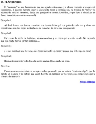 17- EL NARRADOR
El “narrador” es una herramienta que nos ayuda a ubicarnos y a ubicar respecto a lo que está
sucediendo. Y además permite intuir lo que puede pasar a continuación. Se trataría de “narrar” lo
acontecido hasta el momento, desde una perspectiva común y positiva, y que lleva a visualizar un
futuro inmediato (en este caso sexual).
Ejemplo A:
Al final, Laura, nos hemos conocido, nos hemos dicho qué nos gusta de cada uno y ahora nos
encontramos con dos copas a altas horas de la noche. Yo diría que esto promete.
Ejemplo B:
Es verano, la noche es fantástica, somos una chica y un chico que se están riendo. No esperaba
que esta noche fuera a ser tan fantástica…
Ejemplo C:
¿Te das cuenta de que llevamos dos horas hablando sin parar y parece que el tiempo no pase?
Ejemplo D:
Hasta este momento yo le doy a la noche un diez. Ojalá acabe en once.
Ejercicio:
Piensa en esos momentos en los que estabas pensando que se estaba “cociendo algo”, que ha
habido un silencio y no sabías qué decir. Escribe un narrador ad-hoc para esas situaciones que te
vienen a la memoria.
Volver al Indice
 
