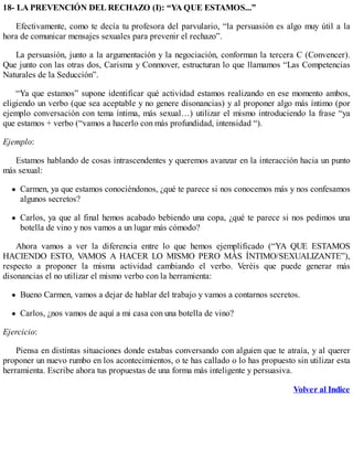 18- LA PREVENCIÓN DEL RECHAZO (I): “YA QUE ESTAMOS...”
Efectivamente, como te decía tu profesora del parvulario, “la persuasión es algo muy útil a la
hora de comunicar mensajes sexuales para prevenir el rechazo”.
La persuasión, junto a la argumentación y la negociación, conforman la tercera C (Convencer).
Que junto con las otras dos, Carisma y Conmover, estructuran lo que llamamos “Las Competencias
Naturales de la Seducción”.
“Ya que estamos” supone identificar qué actividad estamos realizando en ese momento ambos,
eligiendo un verbo (que sea aceptable y no genere disonancias) y al proponer algo más íntimo (por
ejemplo conversación con tema íntima, más sexual…) utilizar el mismo introduciendo la frase “ya
que estamos + verbo (“vamos a hacerlo con más profundidad, intensidad “).
Ejemplo:
Estamos hablando de cosas intrascendentes y queremos avanzar en la interacción hacia un punto
más sexual:
Carmen, ya que estamos conociéndonos, ¿qué te parece si nos conocemos más y nos confesamos
algunos secretos?
Carlos, ya que al final hemos acabado bebiendo una copa, ¿qué te parece si nos pedimos una
botella de vino y nos vamos a un lugar más cómodo?
Ahora vamos a ver la diferencia entre lo que hemos ejemplificado (“YA QUE ESTAMOS
HACIENDO ESTO, VAMOS A HACER LO MISMO PERO MÁS ÍNTIMO/SEXUALIZANTE”),
respecto a proponer la misma actividad cambiando el verbo. Veréis que puede generar más
disonancias el no utilizar el mismo verbo con la herramienta:
Bueno Carmen, vamos a dejar de hablar del trabajo y vamos a contarnos secretos.
Carlos, ¿nos vamos de aquí a mi casa con una botella de vino?
Ejercicio:
Piensa en distintas situaciones donde estabas conversando con alguien que te atraía, y al querer
proponer un nuevo rumbo en los acontecimientos, o te has callado o lo has propuesto sin utilizar esta
herramienta. Escribe ahora tus propuestas de una forma más inteligente y persuasiva.
Volver al Indice
 