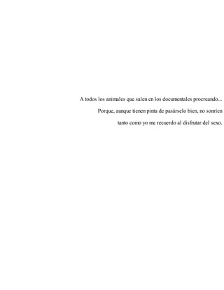 A todos los animales que salen en los documentales procreando...
Porque, aunque tienen pinta de pasárselo bien, no sonríen
tanto como yo me recuerdo al disfrutar del sexo.
 