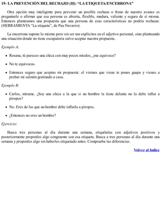19- LA PREVENCIÓN DEL RECHAZO (II): “LA ETIQUETA/ENCERRONA”
Otra opción muy inteligente para prevenir un posible rechazo o freno de nuestro avance es
preguntarle o afirmar que esa persona es abierta, flexible, madura, valiente y segura de sí misma.
Entonces planteamos una propuesta que una persona de esas características no podría rechazar.
(HERRAMIENTA “La etiqueta”, de Pau Navarro).
La encerrona supone lo mismo pero sin ser tan explícitos en el adjetivo personal, sino planteando
una situación donde no tiene escapatoria salvo aceptar nuestra propuesta.
Ejemplo A:
Rosana, tú pareces una chica con muy pocos miedos, ¿me equivoco?
No te equivocas.
Entonces seguro que aceptas mi propuesta: el viernes que viene te pones guapa y vienes a
probar mi salmón gratinado a casa.
Ejemplo B:
Carlos, mírame. ¿Soy una chica a la que si un hombre la tiene delante no la debe inflar a
piropos?
No. Eres de las que un hombre debe inflarla a piropos.
¿Entonces no eres un hombre?
Ejercicio:
Busca tres personas al día durante una semana, etiquétalas con adjetivos positivos y
posteriormente proponles algo congruente con esa etiqueta. Busca a tres personas al día durante una
semana y proponles algo sin haberles etiquetado antes. Comprueba las diferencias.
Volver al Indice
 