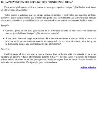 20- LA PREVENCIÓN DEL RECHAZO (III): “PONTE EN MI PIEL...”
Ponte en mi piel supone pedirle a la otra persona que empatice contigo. “¿Qué harías tú si fueras
yo y te tuvieras a ti delante?”
Todos vamos a entender que los demás actúen inspirados y motivados por nuestros atributos
positivos. Todos consideramos que tenemos una parte sexy y estimulante. Así que cualquier persona
disculparía, entendería y se solidarizaría con nosotros si sexualizamos y avanzamos hacia el sexo.
Ejemplo:
Carmela, ponte en mi piel, ¿qué harías tú si estuvieras delante de una chica con semejante
sonrisa y ese brillo en los ojos? ¿No intentarías besarla?
A ver, Juan. No sé si tengo un problema. Si tú no acostumbraras a irte con nadie a su casa la
primera noche, pero estuvieras pasando un rato genial con un chico interesante, atractivo y que
te dice que le gustas.. ¿no disfrutarías sin más el momento?
Ejercicio:
Evidentemente el ejercicio que te voy a plantear tras explicarte esta herramienta no va a ser
mandarte al desierto y hacer abdominales durante 4 días y 4 noches. Antes y después de proponer
planes, utiliza el ponte en mi piel para prevenir rechazos o justificar tus actos. Puedes hacerlo no
solo sobre temas sexuales. Por ejemplo, para pedir un favor.
Volver al Indice
 