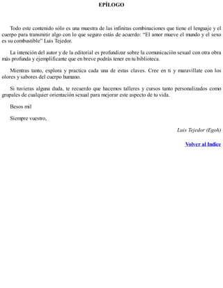 EPÍLOGO
Todo este contenido sólo es una muestra de las infinitas combinaciones que tiene el lenguaje y el
cuerpo para transmitir algo con lo que seguro estás de acuerdo: “El amor mueve el mundo y el sexo
es su combustible” Luis Tejedor.
La intención del autor y de la editorial es profundizar sobre la comunicación sexual con otra obra
más profunda y ejemplificante que en breve podrás tener en tu biblioteca.
Mientras tanto, explora y practica cada una de estas claves. Cree en ti y maravíllate con los
olores y sabores del cuerpo humano.
Si tuvieras alguna duda, te recuerdo que hacemos talleres y cursos tanto personalizados como
grupales de cualquier orientación sexual para mejorar este aspecto de tu vida.
Besos mil
Siempre vuestro,
Luis Tejedor (Egoh)
Volver al Indice
 