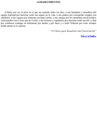 AGRADECIMIENTOS
A Dolça por ser el pilar en el que me sustento todos los días, a mis hermanos y miembros del
equipo Egoland por hacerme sentir tan seguro en la vida, a mis padres por corregirme siempre con
sabiduría, a mis suegros por tratarme con tanto cariño, a mis amigos por los momentos tan divertidos
relacionados con el sexo que he vivido, a mis lectores y seguidores por hacerme sentir tan útil, a Xud
por colaborar conmigo en ordenarme por dentro y por fuera y a Jacki Trihorns por estar siempre
donde menos te lo esperas.
“21 Claves para Sexualizar una Conversación”
Volver al Indice
 