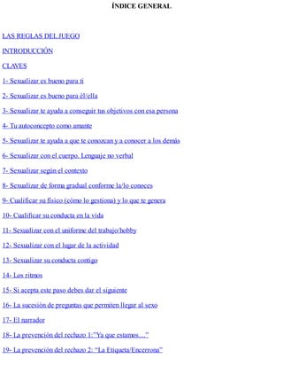 ÍNDICE GENERAL
LAS REGLAS DELJUEGO
INTRODUCCIÓN
CLAVES
1- Sexualizar es bueno para ti
2- Sexualizar es bueno para él/ella
3- Sexualizar te ayuda a conseguir tus objetivos con esa persona
4- Tu autoconcepto como amante
5- Sexualizar te ayuda a que te conozcan y a conocer a los demás
6- Sexualizar con el cuerpo. Lenguaje no verbal
7- Sexualizar según el contexto
8- Sexualizar de forma gradual conforme la/lo conoces
9- Cualificar su físico (cómo lo gestiona) y lo que te genera
10- Cualificar su conducta en la vida
11- Sexualizar con el uniforme del trabajo/hobby
12- Sexualizar con el lugar de la actividad
13- Sexualizar su conducta contigo
14- Los ritmos
15- Si acepta este paso debes dar el siguiente
16- La sucesión de preguntas que permiten llegar al sexo
17- El narrador
18- La prevención del rechazo 1:”Ya que estamos…”
19- La prevención del rechazo 2: “La Etiqueta/Encerrona”
 