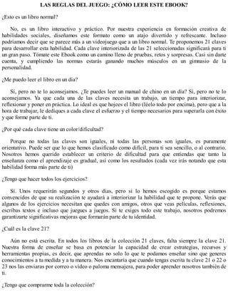 LAS REGLAS DEL JUEGO: ¿CÓMO LEER ESTE EBOOK?
¿Esto es un libro normal?
No, es un libro interactivo y práctico. Por nuestra experiencia en formación creativa de
habilidades sociales, diseñamos este formato como un atajo divertido y refrescante. Incluso
podríamos decir que se parece más a un videojuego que a un libro normal. Te proponemos 21 claves
para desarrollar esta habilidad. Cada clave interiorizada de las 21 seleccionadas significará para ti
un gran paso. Tómate este Ebook como un camino lleno de pruebas, retos y sorpresas. Casi sin darte
cuenta, y cumpliendo las normas estarás ganando muchos músculos en un gimnasio de la
personalidad.
¿Me puedo leer el libro en un día?
Sí, pero no te lo aconsejamos. ¿Te puedes leer un manual de chino en un día? Sí, pero no te lo
aconsejamos. Ya que cada una de las claves necesita un trabajo, un tiempo para interiorizar,
reflexionar y poner en práctica. Lo ideal es que hojees el libro (léelo todo por encima), pero que a la
hora de trabajar, le dediques a cada clave el esfuerzo y el tiempo necesarios para superarla con éxito
y que forme parte de ti.
¿Por qué cada clave tiene un color/dificultad?
Porque no todas las claves son iguales, ni todas las personas son iguales, es puramente
orientativo. Puede ser que lo que hemos clasificado como difícil, para ti sea sencillo, o al contrario.
Nosotros hemos querido establecer un criterio de dificultad para que entiendas que tanto la
enseñanza como el aprendizaje es gradual, así como los resultados (cada vez irás notando que esta
habilidad forma más parte de ti)
¿Tengo que hacer todos los ejercicios?
Sí. Unos requerirán segundos y otros días, pero si lo hemos escogido es porque estamos
convencidos de que su realización te ayudará a interiorizar la habilidad que te propone. Verás que
algunos de los ejercicios necesitan que quedes con amigos, otros que veas películas, reflexiones,
escribas textos e incluso que juegues a juegos. Si te exiges todo este trabajo, nosotros podremos
garantizarte significativas mejoras que formarán parte de tu identidad.
¿Cuál es la clave 21?
Aún no está escrita. En todos los libros de la colección 21 claves, falta siempre la clave 21.
Nuestra forma de enseñar se basa en potenciar la capacidad de crear estrategias, recursos y
herramientas propias, es decir, que aprendas no solo lo que te podamos enseñar sino que generes
conocimientos a tu medida y a tu manera. Nos encantaría que cuando tengas escrita tu clave 21 o 22 o
23 nos las enviaras por correo o vídeo o paloma mensajera, para poder aprender nosotros también de
ti.
¿Tengo que comprarme toda la colección?
 