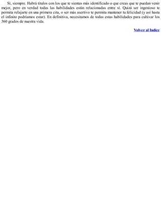 Sí, siempre. Habrá títulos con los que te sientas más identificado o que creas que te puedan venir
mejor, pero en verdad todas las habilidades están relacionadas entre sí. Quizá ser ingenioso te
permita relajarte en una primera cita, o ser más asertivo te permita mantener tu felicidad (y así hasta
el infinito podríamos estar). En definitiva, necesitamos de todas estas habilidades para cultivar los
360 grados de nuestra vida.
Volver al Indice
 