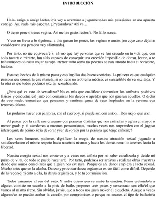 INTRODUCCIÓN
Hola, amiga o amigo lector. Me voy a aventurar a jugarme todas mis posesiones en una apuesta
contigo. Así, nada más empezar. ¿Preparado/a? Ahí va…
O tienes pene o tienes vagina. Así me las gasto, lector/a. No fallo nunca.
Y eso me lleva a lo siguiente: a ti te gustan los penes, las vaginas o ambos (en cuyo caso déjame
considerarte una persona muy afortunada).
Por tanto, no me equivocaré si afirmo que hay personas que se han cruzado en tu vida que, con
solo tocarte o mirarte, han sido capaces de conseguir una erección imposible de domar, lector, o te
han humedecido hasta mojar tu ropa interior tanto como tus pezones se han lanzado hacia el horizonte,
lectora.
Estamos hechos de la misma pasta y eso implica dos buenas noticias. La primera es que cualquier
persona que comparta este planeta, si no tiene un problema médico, es susceptible de ser excitada. Y
la otra es que todos podemos excitar sexualizando.
¿Pero qué es esto de sexualizar? No es más que cualificar (comunicar los atributos positivos
físicos y conductuales) junto con comunicar los deseos o apetitos que nos generan aquéllos. O dicho
de otro modo, comunicar que pensamos y sentimos ganas de sexo inspirados en la persona que
tenemos delante.
Lo podemos hacer con palabras, con el cuerpo y, si puede ser, con ambos. ¡Dos mejor que uno!
Al pasear por la calle nos cruzamos con personas distintas que nos estimulan y agitan en mayor o
menor grado y, si atendemos a nuestros pensamientos, muchas veces nos sorprenden con el jugoso
interrogante de ¿cómo sería devorar y ser devorado por la persona que tengo enfrente?
Los seres humanos podemos dignificar la magia de nuestra atracción sexual jugando a
satisfacerla con el mismo respeto hacia nosotros mismos y hacia los demás como lo tenemos hacia la
libertad.
Nuestra energía sexual nos envuelve y a veces nos asfixia por no saber canalizarla y, desde mi
punto de vista, de todo se puede hacer arte. Por tanto, podemos ser artistas y realizar obras maestras
desde que somos conscientes que alguien nos estimula. Porque es ahí donde empieza el acto sexual.
Mucho antes que en la alcoba. Danzar y provocar danza orgásmica es tan fácil como difícil. Depende
de tu reconocimiento a ella, la danza orgásmica, y de tu comunicación.
Todos danzamos al son del sexo. Y nadie quiere que se acabe la canción. Poner cachondo/a a
alguien consiste en sacarle a la pista de baile, proponer unos pasos y consensuar con ella/él que
vamos al mismo ritmo. Sin olvidar, jamás, que a todos nos gusta mover el esqueleto. Aunque a veces
algunos/as no puedan acabar la canción por compromisos o porque no seamos el tipo de bailarín/a
 