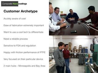 Composite Nanocoatings


 Customer Archetype

 Acutely aware of cost

 Ease of fabrication extremely important

 Want to use a cool tech to differentiate

 Need a reliable process

 Sensitive to FDA and regulation

 Happy with friction performance of PTFE

 Very focused on their particular device

 2 main hubs - Minneapolis and Bay Area
 