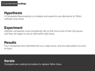 Composite Nanocoatings



 Hypothesis
 A Composite Nanocoating is a cheaper and easier-to-use alternative to Teﬂon
 catheter inner liners



 Experiment
 Catheter companies must consistently tell us that this is one of their top issues
 and they are eager to use an alternative right away



 Results
 Four companies have identiﬁed this as a major issue, and two described it as nice-
 to-have.




 Iterate
 Complete new coating formulation to replace Teﬂon liners
 