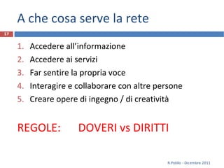 A che cosa serve la rete Accedere all’informazione Accedere ai servizi Far sentire la propria voce Interagire e collaborare con altre persone Creare opere di ingegno / di creatività REGOLE:  DOVERI vs DIRITTI R.Polillo - Dicembre 2011 