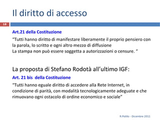 Il diritto di accesso Art.21 della Costituzione “ Tutti hanno diritto di manifestare liberamente il proprio pensiero con la parola, lo scritto e ogni altro mezzo di diffusione La stampa non può essere soggetta a autorizzazioni o censure. “ La proposta di Stefano Rodotà all’ultimo IGF: Art. 21 bis  della Costituzione “ Tutti hanno eguale diritto di accedere alla Rete Internet, in condizione di parità, con modalità tecnologicamente adeguate e che rimuovano ogni ostacolo di ordine economico e sociale”   R.Polillo - Dicembre 2011 