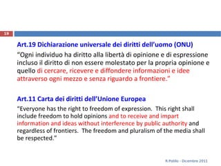 Art.19 Dichiarazione universale dei diritti dell’uomo (ONU) “ Ogni individuo ha diritto alla libertà di opinione e di espressione incluso il diritto di non essere molestato per la propria opinione e quello  di cercare, ricevere e diffondere informazioni e idee attraverso ogni mezzo e senza riguardo a frontiere.” Art.11 Carta dei diritti dell’Unione Europea “ Everyone has the right to freedom of expression.  This right shall include freedom to hold opinions  and to receive and impart information and ideas without interference by public authority  and regardless of frontiers.  The freedom and pluralism of the media shall be respected. ” R.Polillo - Dicembre 2011 