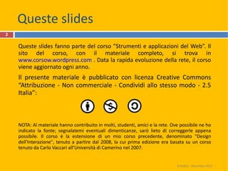 Queste slides Queste slides fanno parte del corso “Strumenti e applicazioni del Web”. Il sito del corso, con il materiale completo, si trova in  www.corsow.wordpress.com  . Data la rapida evoluzione della rete, il corso viene aggiornato ogni anno.  Il presente materiale è pubblicato con licenza Creative Commons “Attribuzione - Non commerciale - Condividi allo stesso modo - 2.5 Italia”: NOTA: Al materiale hanno contribuito in molti, studenti, amici e la rete. Ove possibile ne ho indicato la fonte; segnalatemi eventuali dimenticanze, sarò lieto di correggerle appena possibile. Il corso è la estensione di un mio corso precedente, denominato "Design dell'Interazione", tenuto a partire dal 2008, la cui prima edizione era basata su un corso tenuto da Carlo Vaccari all’Università di Camerino nel 2007. R.Polillo - Dicembre 2011 