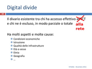 Digital divide Il divario esistente tra chi ha accesso effettivo all’ICT e chi ne è escluso, in modo parziale o totale Ha molti aspetti e molte cause: Condizioni economiche Istruzione Qualità delle infrastrutture Età o sesso Etnia Geografia … R.Polillo - Dicembre 2011 alla rete 