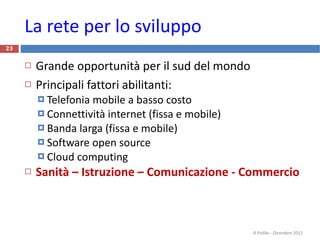 La rete per lo sviluppo Grande opportunità per il sud del mondo Principali fattori abilitanti: Telefonia mobile a basso costo Connettività internet (fissa e mobile) Banda larga (fissa e mobile) Software open source Cloud computing Sanità – Istruzione – Comunicazione - Commercio R.Polillo - Dicembre 2011 