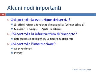 Alcuni nodi importanti Chi controlla la evoluzione dei servizi? Gli effetti-rete e la tendenza al monopolio: “ winner takes all ” Microsoft -> Google -> Apple, Facebook Chi controlla la infrastruttura di trasporto? Rete stupida o intelligente? La neutralità della rete Chi controlla l’informazione? Open vs closed.  Privacy R.Polillo - Dicembre 2011 