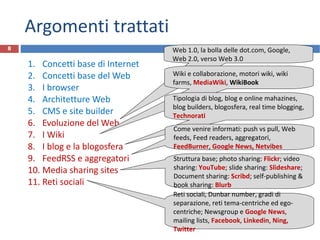Argomenti trattati Concetti base di Internet Concetti base del Web I browser Architetture Web CMS e site builder Evoluzione del Web I Wiki I blog e la blogosfera FeedRSS e aggregatori Media sharing sites Reti sociali Struttura base; photo sharing:  Flickr ; video sharing:  YouTube ; slide sharing:  Slideshare ; Document sharing:  Scribd ; self-publishing & book sharing:  Blurb R.Polillo - Dicembre 2011 Web 1.0, la bolla delle dot.com, Google, Web 2.0, verso Web 3.0 Wiki e collaborazione, motori wiki, wiki farms,  MediaWiki ,  WikiBook Tipologia di blog, blog e online mahazines, blog builders, blogosfera, real time blogging,  Technorati Come venire informati: push vs pull, Web feeds, Feed readers, aggregatori,  FeedBurner ,  Google News, Netvibes Reti sociali, Dunbar number, gradi di separazione, reti tema-centriche ed ego-centriche; Newsgroup e  Google News , mailing lists,  Facebook ,  Linkedin ,  Ning, Twitter 