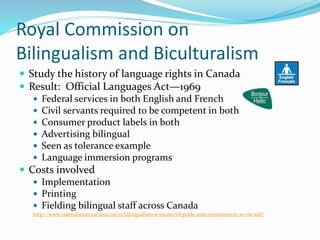 Royal Commission on
Bilingualism and Biculturalism
 Study the history of language rights in Canada
 Result: Official Languages Act—1969
 Federal services in both English and French
 Civil servants required to be competent in both
 Consumer product labels in both
 Advertising bilingual
 Seen as tolerance example
 Language immersion programs
 Costs involved
 Implementation
 Printing
 Fielding bilingual staff across Canada
http://www.viaevolution.ca/2012/09/13/bilingualism-a-source-of-pride-and-commitment-at-via-rail/
 