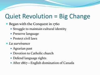 Quiet Revolution = Big Change
 Began with the Conquest in 1760
 Struggle to maintain cultural identity
 Preserve language
 Protect civil laws
 La survivance
 Agrarian past
 Devotion to Catholic church
 Defend language rights
 After 1867—English domination of Canada
 