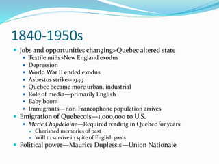 1840-1950s
 Jobs and opportunities changing>Quebec altered state
 Textile mills>New England exodus
 Depression
 World War II ended exodus
 Asbestos strike--1949
 Quebec became more urban, industrial
 Role of media—primarily English
 Baby boom
 Immigrants—non-Francophone population arrives
 Emigration of Quebecois—1,000,000 to U.S.
 Marie Chapdelaine—Required reading in Quebec for years
 Cherished memories of past
 Will to survive in spite of English goals
 Political power—Maurice Duplessis—Union Nationale
 