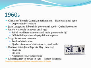 1960s
 Climate of French-Canadian nationalism—Duplessis until 1960
 Opposition by Trudeau
 Jean Lesage and Liberals in power until 1966—Quiet Revolution
 Union Nationale in power until 1970
 Failed to address economic and social pressures in QC
 Official bilingualism of 1969 did not appease
 Stage for contest between
 Trudeau’s federalism
 Quebecois sense of distinct society and pride
 Riots on Saint-Jean Baptiste Day [June 24]
 Students
 Strikers
 Anglophone vs. Francophone
 Liberals again in power in 1970—Robert Bourassa
https://en.wikipedia.org/wiki/Vehicle_registration_plates_of_Canada
 