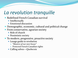 La revolution tranquille
 Redefined French Canadian survival
 Intellectually
 Emotional discussion
 Demographic, economic, cultural and political change
 From conservative, agrarian society
 Role of church
 Pessimistic society
 To modern, progressive, proactive society
 Lesage guide to revolution
 “Masters of our own house”
 Protected French Canadian rights
 Calling selves—Quebecois
 