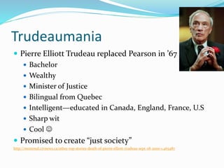 Trudeaumania
 Pierre Elliott Trudeau replaced Pearson in ’67
 Bachelor
 Wealthy
 Minister of Justice
 Bilingual from Quebec
 Intelligent—educated in Canada, England, France, U.S
 Sharp wit
 Cool 
 Promised to create “just society”
http://montreal.ctvnews.ca/other-top-stories-death-of-pierre-elliott-trudeau-sept-28-2000-1.465487
 