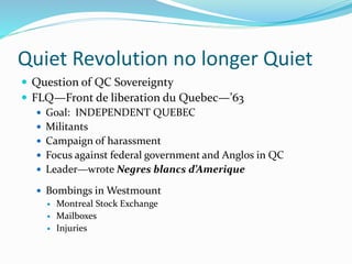 Quiet Revolution no longer Quiet
 Question of QC Sovereignty
 FLQ—Front de liberation du Quebec—’63
 Goal: INDEPENDENT QUEBEC
 Militants
 Campaign of harassment
 Focus against federal government and Anglos in QC
 Leader—wrote Negres blancs d’Amerique
 Bombings in Westmount
 Montreal Stock Exchange
 Mailboxes
 Injuries
 