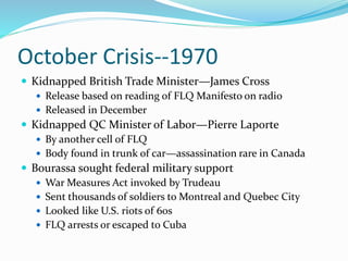 October Crisis--1970
 Kidnapped British Trade Minister—James Cross
 Release based on reading of FLQ Manifesto on radio
 Released in December
 Kidnapped QC Minister of Labor—Pierre Laporte
 By another cell of FLQ
 Body found in trunk of car—assassination rare in Canada
 Bourassa sought federal military support
 War Measures Act invoked by Trudeau
 Sent thousands of soldiers to Montreal and Quebec City
 Looked like U.S. riots of 60s
 FLQ arrests or escaped to Cuba
 