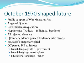 October 1970 shaped future
 Public support of War Measures Act
 Anger of Quebec
 Civil liberties in question
 Hypocritical Trudeau—individual freedoms
 All rejected violence
 QC independence pursed by democratic means
 Bourassa’s image tarnished
 QC passed Bill 22 in 1974
 French language of QC government
 French language in workplace
 Educational language--French
 