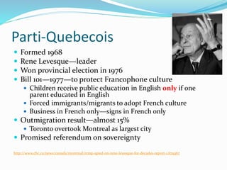 Parti-Quebecois
 Formed 1968
 Rene Levesque—leader
 Won provincial election in 1976
 Bill 101—1977—to protect Francophone culture
 Children receive public education in English only if one
parent educated in English
 Forced immigrants/migrants to adopt French culture
 Business in French only—signs in French only
 Outmigration result—almost 15%
 Toronto overtook Montreal as largest city
 Promised referendum on sovereignty
http://www.cbc.ca/news/canada/montreal/rcmp-spied-on-rene-levesque-for-decades-report-1.679367
 