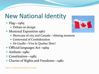 New National Identity
 Flag—1965
 Debate on design
 Montreal Exposition 1967
 Showcase of city and Canada—shining moment
 Centennial of Confederation
 De Gaulle—Vive le Quebec libre!
 Official languages Act--1969
 Anthem--1980
 Constitution—1982
 Charter of Rights and Freedoms—1982
https://en.wikipedia.org/wiki/Flag_of_Canada
 