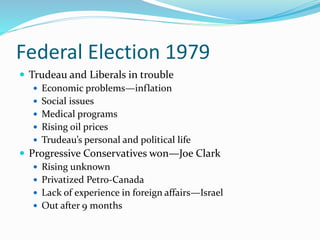 Federal Election 1979
 Trudeau and Liberals in trouble
 Economic problems—inflation
 Social issues
 Medical programs
 Rising oil prices
 Trudeau’s personal and political life
 Progressive Conservatives won—Joe Clark
 Rising unknown
 Privatized Petro-Canada
 Lack of experience in foreign affairs—Israel
 Out after 9 months
 