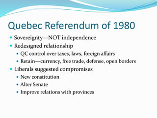 Quebec Referendum of 1980
 Sovereignty—NOT independence
 Redesigned relationship
 QC control over taxes, laws, foreign affairs
 Retain—currency, free trade, defense, open borders
 Liberals suggested compromises
 New constitution
 Alter Senate
 Improve relations with provinces
 