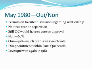May 1980—Oui/Non
 Permission to enter discussion regarding relationship
 Not true vote on separation
 Still QC would have to vote on approval
 Non—60%
 Oui—40%--much of this was youth vote
 Disappointment within Parti Quebecois
 Levesque won again in 1981
 