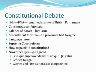 Constitutional Debate
 1867—BNA—remained statute of British Parliament
 Continuous conferences
 Balance of power—key issue
 Amendment formula—all provinces had to agree
 Language issue
 Supreme Court reform
 How to patriate constitution?
 November 1981—9-1 agreed
 Levesque anger over denial of unique QC status
 Refused to sign
 Women and First Nations also disappointed
 