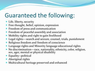 Guaranteed the following:
 Life, liberty, security
 Free thought, belief, opinion, expression
 Freedom of press and communication
 Freedom of peaceful assembly and association
 Mobility rights and right to gain livelihood
 Legal rights—search and seizure, counsel, trials, punishment
 Religious freedom and freedom of conscience
 Language rights and Minority language educational rights
 No discrimination—race, nationality, ethnicity, color, religion,
sex, ager, mental or physical disability
 Equality--political
 Aboriginal rights
 Multicultural heritage preserved and enhanced
 
