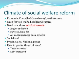 Climate of social welfare reform
 Economic Council of Canada—1963—think tank
 Need for well trained, skilled workforce
 Need to address vertical mosaic
 Anglos at the top
 Haves vs. have not
 All Canadians need basic services
 Socialism?
 Provincial vs. National power
 How to pay for these reforms?
 Taxes increased
 Debt increased
 