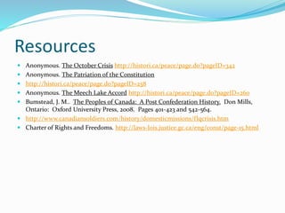 Resources
 Anonymous. The October Crisis http://histori.ca/peace/page.do?pageID=342
 Anonymous. The Patriation of the Constitution
 http://histori.ca/peace/page.do?pageID=258
 Anonymous. The Meech Lake Accord http://histori.ca/peace/page.do?pageID=260
 Bumstead, J. M.. The Peoples of Canada: A Post Confederation History. Don Mills,
Ontario: Oxford University Press, 2008. Pages 401-423 and 542-564.
 http://www.canadiansoldiers.com/history/domesticmissions/flqcrisis.htm
 Charter of Rights and Freedoms. http://laws-lois.justice.gc.ca/eng/const/page-15.html
 
