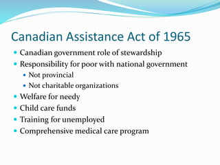 Canadian Assistance Act of 1965
 Canadian government role of stewardship
 Responsibility for poor with national government
 Not provincial
 Not charitable organizations
 Welfare for needy
 Child care funds
 Training for unemployed
 Comprehensive medical care program
 