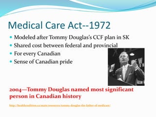 Medical Care Act--1972
 Modeled after Tommy Douglas’s CCF plan in SK
 Shared cost between federal and provincial
 For every Canadian
 Sense of Canadian pride
2004—Tommy Douglas named most significant
person in Canadian history
http://healthcoalition.ca/main/resources/tommy-douglas-the-father-of-medicare/
 