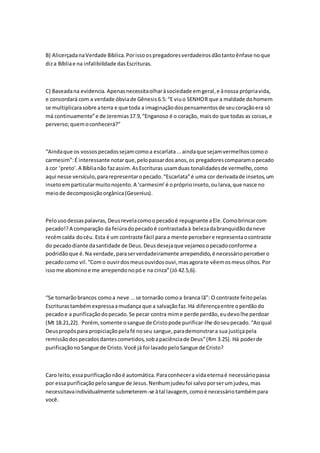 B) AlicerçadanaVerdade Bíblica.Porissoospregadoresverdadeirosdãotantoênfase noque
diza Bíbliae na infalibilidade dasEscrituras.
C) Baseadana evidencia.Apenasnecessitaolharàsociedade emgeral,e ànossa própriavida,
e concordará com a verdade óbviade Gênesis6.5:“E viuo SENHOR que a maldade dohomem
se multiplicarasobre aterra e que toda a imaginaçãodospensamentosde seucoraçãoera só
má continuamente”e de Jeremias17.9,“Enganoso é o coração, maisdo que todas as coisas,e
perverso;quemoconhecerá?”
“Aindaque os vossospecadossejamcomoa escarlata...aindaque sejamvermelhoscomoo
carmesim”:É interessante notarque,pelopassardosanos,os pregadorescomparamopecado
à cor ‘preto’.A Bíblianão fazassim.AsEscrituras usamduas tonalidadesde vermelho,como
aqui nesse versículo,pararepresentaropecado.“Escarlata”é uma cor derivadade insetos,um
insetoemparticularmuitonojento.A ‘carmesim’é opróprioinseto,oularva,que nasce no
meiode decomposiçãoorgânica(Gesenius).
Pelousodessaspalavras, Deusrevelacomoopecadoé repugnante aEle.Comobrincarcom
pecado!?A comparação da feiúradopecadoé contrastadaà belezadabranquidãodaneve
recémcaída docéu. Esta é um contraste fácil para a mente percebere representaocontraste
do pecadodiante dasantidade de Deus.Deusdesejaque vejamosopecadoconforme a
podridãoque é.Na verdade,paraserverdadeiramente arrependido,é necessáriopercebero
pecadocomo vil.“Como ouvirdosmeusouvidosouvi,masagorate vêemosmeusolhos.Por
issome abominoe me arrependonopóe na cinza”(Jó 42.5,6).
“Se tornarãobrancos comoa neve ...se tornarão comoa branca lã”: O contraste feitopelas
Escriturastambémexpressaamudança que a salvaçãofaz.Há diferençaentre operdãodo
pecadoe a purificaçãodopecado.Se pecar contra mime perde perdão,eudevolhe perdoar
(Mt 18.21,22). Porém,somente osangue de Cristopode purificar-lhe doseupecado.“Aoqual
Deuspropôspara propiciaçãopelafé noseu sangue,parademonstrara sua justiçapela
remissãodospecadosdantescometidos,sobapaciênciade Deus”(Rm 3.25). Há poderde
purificaçãonoSangue de Cristo.Você já foi lavadopeloSangue de Cristo?
Caro leito,essapurificaçãonãoé automática.Paraconhecera vidaeternaé necessáriopassa
por essapurificaçãopelosangue de Jesus.Nenhumjudeufoi salvoporserumjudeu,mas
necessitavaindividualmente submeterem-se àtal lavagem, comoé necessáriotambémpara
você.
 