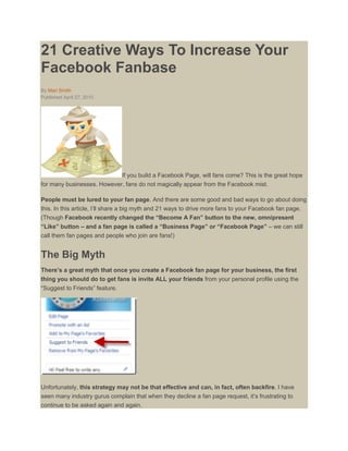 21 Creative Ways To Increase Your
Facebook Fanbase
By Mari Smith
Published April 27, 2010




                            If you build a Facebook Page, will fans come? This is the great hope
for many businesses. However, fans do not magically appear from the Facebook mist.

People must be lured to your fan page. And there are some good and bad ways to go about doing
this. In this article, I‟ll share a big myth and 21 ways to drive more fans to your Facebook fan page.
(Though Facebook recently changed the “Become A Fan” button to the new, omnipresent
“Like” button – and a fan page is called a “Business Page” or “Facebook Page” – we can still
call them fan pages and people who join are fans!)


The Big Myth
There’s a great myth that once you create a Facebook fan page for your business, the first
thing you should do to get fans is invite ALL your friends from your personal profile using the
“Suggest to Friends” feature.




Unfortunately, this strategy may not be that effective and can, in fact, often backfire. I have
seen many industry gurus complain that when they decline a fan page request, it‟s frustrating to
continue to be asked again and again.
 